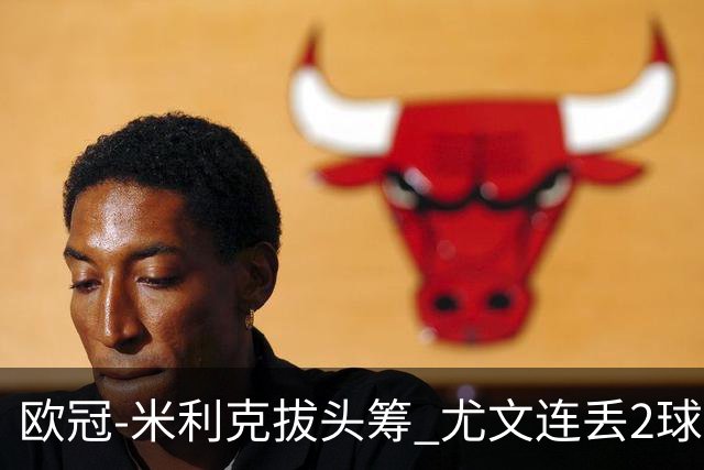欧冠-米利克拔头筹 尤文连丢2球1-2遭逆转连败